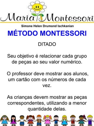 Simone Helen Drumond Ischkanian
MÉTODO MONTESSORI
DITADO
Seu objetivo é relacionar cada grupo
de peças ao seu valor numérico.
O professor deve mostrar aos alunos,
um cartão com os números de cada
vez.
As crianças devem mostrar as peças
correspondentes, utilizando a menor
quantidade delas.
 