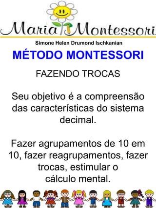 Simone Helen Drumond Ischkanian
MÉTODO MONTESSORI
FAZENDO TROCAS
Seu objetivo é a compreensão
das características do sistema
decimal.
Fazer agrupamentos de 10 em
10, fazer reagrupamentos, fazer
trocas, estimular o
cálculo mental.
 