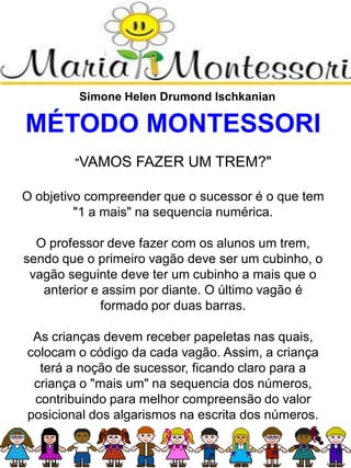 Simone Helen Drumond Ischkanian
MÉTODO MONTESSORI
"VAMOS FAZER UM TREM?"
O objetivo compreender que o sucessor é o que tem
"1 a mais" na sequencia numérica.
O professor deve fazer com os alunos um trem,
sendo que o primeiro vagão deve ser um cubinho, o
vagão seguinte deve ter um cubinho a mais que o
anterior e assim por diante. O último vagão é
formado por duas barras.
As crianças devem receber papeletas nas quais,
colocam o código da cada vagão. Assim, a criança
terá a noção de sucessor, ficando claro para a
criança o "mais um" na sequencia dos números,
contribuindo para melhor compreensão do valor
posicional dos algarismos na escrita dos números.
 