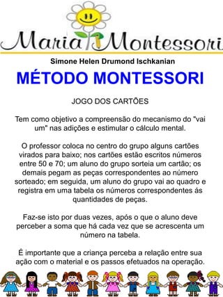 Simone Helen Drumond Ischkanian
MÉTODO MONTESSORI
JOGO DOS CARTÕES
Tem como objetivo a compreensão do mecanismo do "vai
um" nas adições e estimular o cálculo mental.
O professor coloca no centro do grupo alguns cartões
virados para baixo; nos cartões estão escritos números
entre 50 e 70; um aluno do grupo sorteia um cartão; os
demais pegam as peças correspondentes ao número
sorteado; em seguida, um aluno do grupo vai ao quadro e
registra em uma tabela os números correspondentes ás
quantidades de peças.
Faz-se isto por duas vezes, após o que o aluno deve
perceber a soma que há cada vez que se acrescenta um
número na tabela.
É importante que a criança perceba a relação entre sua
ação com o material e os passos efetuados na operação.
 