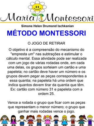 Simone Helen Drumond Ischkanian
MÉTODO MONTESSORI
O JOGO DE RETIRAR
O objetivo é a compreensão do mecanismo do
"empresta um" nas subtrações e estimular o
cálculo mental. Essa atividade pode ser realizada
com um jogo de várias rodadas onde, em cada
uma delas, os grupos sorteiam um cartão e uma
papeleta; no cartão deve haver um número e os
grupos devem pegar as peças correspondentes a
essa quantia; na papeleta há uma ordem que
indica quantos devem tirar da quantia que têm.
Ex: cartão com número 31 e papeleta com a
ordem 25.
Vence a rodada o grupo que ficar com as peças
que representam o menor número; o grupo que
ganhar mais rodadas vence o jogo.
 