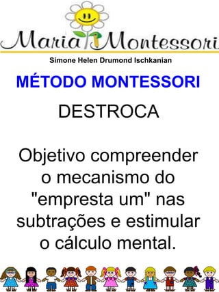 Simone Helen Drumond Ischkanian
MÉTODO MONTESSORI
DESTROCA
Objetivo compreender
o mecanismo do
"empresta um" nas
subtrações e estimular
o cálculo mental.
 