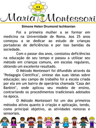 Simone Helen Drumond Ischkanian
Foi a primeira mulher a se formar em
medicina na Universidade de Roma. Aos 25 anos
começou a se dedicar ao estudo de crianças
portadoras de deficiências e por isso banidas da
sociedade.
Com o passar dos anos, constatou deficiências
na educação de seu tempo e passou a utilizar seu
método em crianças comuns, em escolas regulares,
obtendo um excelente resultado.
O Método Montessori foi difundido através da
"Pedagogia Cientifica", síntese das suas ideias sobre
educação; seu campo de trabalho foi a escola criada
por ela em um bairro de operários chamada "Casa dei
Banbini", onde aplicou seu modelo de ensino,
contrariando os procedimentos tradicionais adotados
na época.
O Método Montessori foi um dos primeiros
métodos ativos quanto à criação e aplicação, tendo,
como principal objetivo, as atividades motoras e
sensoriais.
 