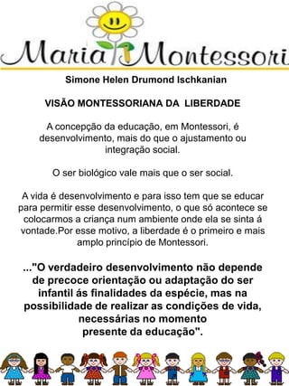 Simone Helen Drumond Ischkanian
VISÃO MONTESSORIANA DA LIBERDADE
A concepção da educação, em Montessori, é
desenvolvimento, mais do que o ajustamento ou
integração social.
O ser biológico vale mais que o ser social.
A vida é desenvolvimento e para isso tem que se educar
para permitir esse desenvolvimento, o que só acontece se
colocarmos a criança num ambiente onde ela se sinta á
vontade.Por esse motivo, a liberdade é o primeiro e mais
amplo princípio de Montessori.
..."O verdadeiro desenvolvimento não depende
de precoce orientação ou adaptação do ser
infantil ás finalidades da espécie, mas na
possibilidade de realizar as condições de vida,
necessárias no momento
presente da educação".
 