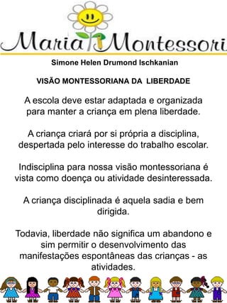Simone Helen Drumond Ischkanian
VISÃO MONTESSORIANA DA LIBERDADE
A escola deve estar adaptada e organizada
para manter a criança em plena liberdade.
A criança criará por si própria a disciplina,
despertada pelo interesse do trabalho escolar.
Indisciplina para nossa visão montessoriana é
vista como doença ou atividade desinteressada.
A criança disciplinada é aquela sadia e bem
dirigida.
Todavia, liberdade não significa um abandono e
sim permitir o desenvolvimento das
manifestações espontâneas das crianças - as
atividades.
 