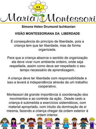 Simone Helen Drumond Ischkanian
VISÃO MONTESSORIANA DA LIBERDADE
É consequência do princípio de liberdade, pois a
criança tem que ter liberdade, mas de forma
organizada.
Para que a criança absorva o sentido de organização
ela deve viver num ambiente ordeiro, onde seja
respeitada, assim como deve ser respeitado o seu
tempo necessário de aprendizagem.
A criança deve ter liberdade com responsabilidade e
isso a levará à independência através de um trabalho
cooperativo.
Montessori dá grande importância à coordenação dos
movimentos e ao controle da ação . Desde cedo a
criança é submetida a exercícios sistemáticos, com
material apropriado, com intuito da dominação de si
mesma, fazendo a criança chegar da ordem exterior á
ordem interior.
 