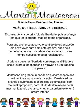 Simone Helen Drumond Ischkanian
VISÃO MONTESSORIANA DA LIBERDADE
É consequência do princípio de liberdade, pois a criança
tem que ter liberdade, mas de forma organizada.
Para que a criança absorva o sentido de organização
ela deve viver num ambiente ordeiro, onde seja
respeitada, assim como deve ser respeitado o seu
tempo necessário de aprendizagem.
A criança deve ter liberdade com responsabilidade e
isso a levará à independência através de um trabalho
cooperativo.
Montessori dá grande importância à coordenação dos
movimentos e ao controle da ação . Desde cedo a
criança é submetida a exercícios sistemáticos, com
material apropriado, com intuito da dominação de si
mesma, fazendo a criança chegar da ordem exterior á
ordem interior.
 