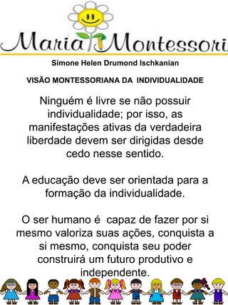 Simone Helen Drumond Ischkanian
VISÃO MONTESSORIANA DA INDIVIDUALIDADE
Ninguém é livre se não possuir
individualidade; por isso, as
manifestações ativas da verdadeira
liberdade devem ser dirigidas desde
cedo nesse sentido.
A educação deve ser orientada para a
formação da individualidade.
O ser humano é capaz de fazer por si
mesmo valoriza suas ações, conquista a
si mesmo, conquista seu poder
construirá um futuro produtivo e
independente.
 
