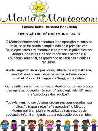 Simone Helen Drumond Ischkanian
OPOSIÇÃO AO MÉTODO MONTESSORI
O Método Montessori encontrou forte oposição mesmo na
Itália, onde foi criado e implantado pela primeira vez.
Seus opositores argumentavam serem seus princípios por
demais idealistas e dando importância somente à
educação sensorial, desprezando as técnicas didáticas
regulares.
Ainda, segundo seus opositores, faltava-lhe originalidade,
sendo baseado em ideias de outros autores, como
Froebel, Pizzoli, Giuseppe de Sergi, entre outros.
Outra crítica seriam os pontos contraditórios de sua prática
pedagógica, baseada não numa "psicologia infantil", mas
na "psicologia dos adultos".
Todavia, mesmo sendo seus processos considerados, por
muitos, "ultrapassados" e "superados", o Método
Montessori é amplamente utilizado nas escolas de
educação infantil em geral, para a educação dos sentidos.
 