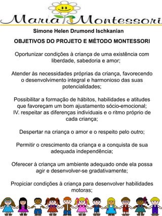 OBJETIVOS DO PROJETO E MÉTODO MONTESSORI
Oportunizar condições à criança de uma existência com
liberdade, sabedoria e amor;
Atender às necessidades próprias da criança, favorecendo
o desenvolvimento integral e harmonioso das suas
potencialidades;
Possibilitar a formação de hábitos, habilidades e atitudes
que favoreçam um bom ajustamento sócio-emocional;
IV. respeitar as diferenças individuais e o ritmo próprio de
cada criança;
Despertar na criança o amor e o respeito pelo outro;
Permitir o crescimento da criança e a conquista de sua
adequada independência;
Oferecer à criança um ambiente adequado onde ela possa
agir e desenvolver-se gradativamente;
Propiciar condições à criança para desenvolver habilidades
motoras;
Simone Helen Drumond Ischkanian
 
