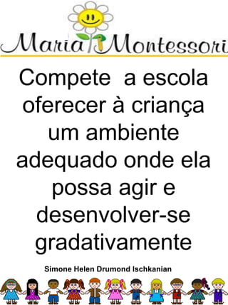 Compete a escola
oferecer à criança
um ambiente
adequado onde ela
possa agir e
desenvolver-se
gradativamente
Simone Helen Drumond Ischkanian
 