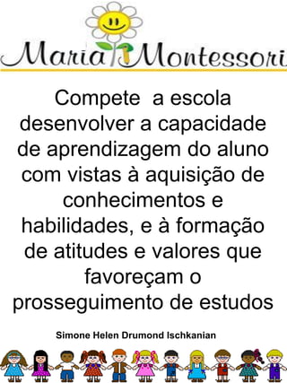 Compete a escola
desenvolver a capacidade
de aprendizagem do aluno
com vistas à aquisição de
conhecimentos e
habilidades, e à formação
de atitudes e valores que
favoreçam o
prosseguimento de estudos
Simone Helen Drumond Ischkanian
 