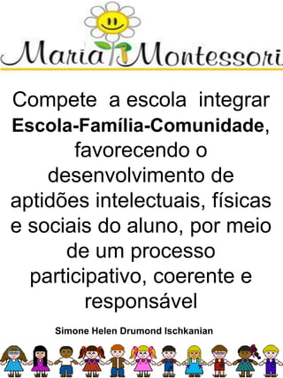 Compete a escola integrar
Escola-Família-Comunidade,
favorecendo o
desenvolvimento de
aptidões intelectuais, físicas
e sociais do aluno, por meio
de um processo
participativo, coerente e
responsável
Simone Helen Drumond Ischkanian
 