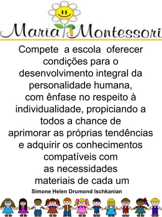 Compete a escola oferecer
condições para o
desenvolvimento integral da
personalidade humana,
com ênfase no respeito à
individualidade, propiciando a
todos a chance de
aprimorar as próprias tendências
e adquirir os conhecimentos
compatíveis com
as necessidades
materiais de cada um
Simone Helen Drumond Ischkanian
 