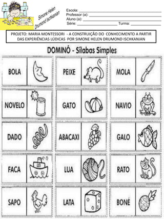 Escola: _________________________________________
Professor (a): ____________________________________
Aluno (a): _______________________________________
Série: ____________________ Turma: _______________
PROJETO: MARIA MONTESSORI - A CONSTRUIÇÃO DO CONHECIMENTO A PARTIR
DAS EXPERIÊNCIAS LÚDICAS POR SIMONE HELEN DRUMOND ISCHKANIAN
 