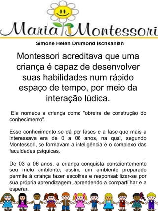Simone Helen Drumond Ischkanian
Montessori acreditava que uma
criança é capaz de desenvolver
suas habilidades num rápido
espaço de tempo, por meio da
interação lúdica.
Ela nomeou a criança como "obreira de construção do
conhecimento".
Esse conhecimento se dá por fases e a fase que mais a
interessava era de 0 a 06 anos, na qual, segundo
Montessori, se formavam a inteligência e o complexo das
faculdades psíquicas.
De 03 a 06 anos, a criança conquista conscientemente
seu meio ambiente; assim, um ambiente preparado
permite à criança fazer escolhas e responsabilizar-se por
sua própria aprendizagem, aprendendo a compartilhar e a
esperar.
 