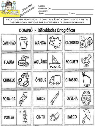 Escola: _________________________________________
Professor (a): ____________________________________
Aluno (a): _______________________________________
Série: ____________________ Turma: _______________
PROJETO: MARIA MONTESSORI - A CONSTRUIÇÃO DO CONHECIMENTO A PARTIR
DAS EXPERIÊNCIAS LÚDICAS POR SIMONE HELEN DRUMOND ISCHKANIAN
 