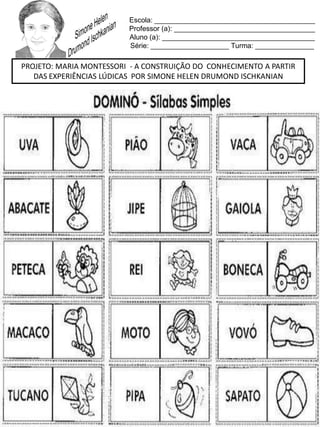 Escola: _________________________________________
Professor (a): ____________________________________
Aluno (a): _______________________________________
Série: ____________________ Turma: _______________
PROJETO: MARIA MONTESSORI - A CONSTRUIÇÃO DO CONHECIMENTO A PARTIR
DAS EXPERIÊNCIAS LÚDICAS POR SIMONE HELEN DRUMOND ISCHKANIAN
 