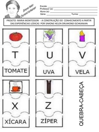 Escola: _________________________________________
Professor (a): ____________________________________
Aluno (a): _______________________________________
Série: ____________________ Turma: _______________
PROJETO: MARIA MONTESSORI - A CONSTRUIÇÃO DO CONHECIMENTO A PARTIR
DAS EXPERIÊNCIAS LÚDICAS POR SIMONE HELEN DRUMOND ISCHKANIAN
QUEBRA-CABEÇA
 