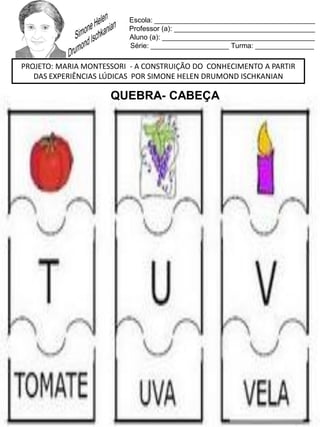 Escola: _________________________________________
Professor (a): ____________________________________
Aluno (a): _______________________________________
Série: ____________________ Turma: _______________
PROJETO: MARIA MONTESSORI - A CONSTRUIÇÃO DO CONHECIMENTO A PARTIR
DAS EXPERIÊNCIAS LÚDICAS POR SIMONE HELEN DRUMOND ISCHKANIAN
QUEBRA- CABEÇA
 