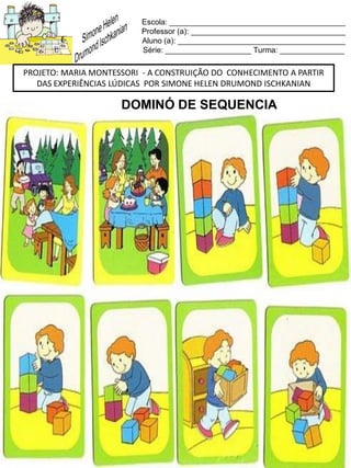 Escola: _________________________________________
Professor (a): ____________________________________
Aluno (a): _______________________________________
Série: ____________________ Turma: _______________
PROJETO: MARIA MONTESSORI - A CONSTRUIÇÃO DO CONHECIMENTO A PARTIR
DAS EXPERIÊNCIAS LÚDICAS POR SIMONE HELEN DRUMOND ISCHKANIAN
DOMINÓ DE SEQUENCIA
 