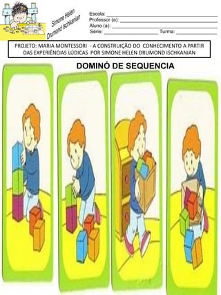 Escola: _________________________________________
Professor (a): ____________________________________
Aluno (a): _______________________________________
Série: ____________________ Turma: _______________
PROJETO: MARIA MONTESSORI - A CONSTRUIÇÃO DO CONHECIMENTO A PARTIR
DAS EXPERIÊNCIAS LÚDICAS POR SIMONE HELEN DRUMOND ISCHKANIAN
DOMINÓ DE SEQUENCIA
 