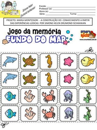 Escola: _________________________________________
Professor (a): ____________________________________
Aluno (a): _______________________________________
Série: ____________________ Turma: _______________
PROJETO: MARIA MONTESSORI - A CONSTRUIÇÃO DO CONHECIMENTO A PARTIR
DAS EXPERIÊNCIAS LÚDICAS POR SIMONE HELEN DRUMOND ISCHKANIAN
 