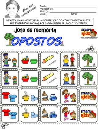 Escola: _________________________________________
Professor (a): ____________________________________
Aluno (a): _______________________________________
Série: ____________________ Turma: _______________
PROJETO: MARIA MONTESSORI - A CONSTRUIÇÃO DO CONHECIMENTO A PARTIR
DAS EXPERIÊNCIAS LÚDICAS POR SIMONE HELEN DRUMOND ISCHKANIAN
 