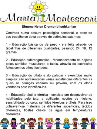 Simone Helen Drumond Ischkanian
Centrada numa postura psicológica sensorial, a base de
seu trabalho se dava através de estímulos externos:
1 - Educação básica ou de peso - era feita através de
tabelinhas de diferentes qualidades, pesando 24, 18, 12
gramas.
2 - Educação estereognóstica - reconhecimento de objetos
pelos sentidos musculares e táteis, através de exercícios
feitos com os olhos fechados.
3 - Educação do olfato e do paladar - exercícios muito
simples: são apresentadas varias substâncias diferentes as
quais as crianças cheiram ou provam, com os olhos
vendados para identificá-las.
4 - Educação táctil e térmica - consiste em desenvolver as
habilidades pelo tato, a agilidade, noções de higiene,
sensibilidade do calor, sentidos térmicos e táteis. Para isso
utilizavam-se materiais de diferentes superfícies, tecidos
diferentes, tigelas cheios de água em temperaturas
diferentes.
 