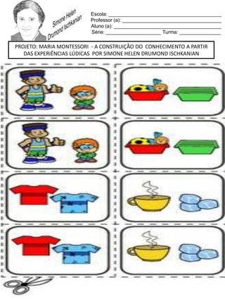 Escola: _________________________________________
Professor (a): ____________________________________
Aluno (a): _______________________________________
Série: ____________________ Turma: _______________
PROJETO: MARIA MONTESSORI - A CONSTRUIÇÃO DO CONHECIMENTO A PARTIR
DAS EXPERIÊNCIAS LÚDICAS POR SIMONE HELEN DRUMOND ISCHKANIAN
 