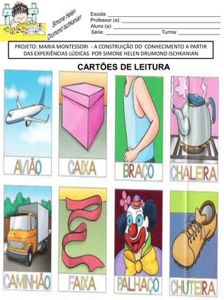 Escola: _________________________________________
Professor (a): ____________________________________
Aluno (a): _______________________________________
Série: ____________________ Turma: _______________
PROJETO: MARIA MONTESSORI - A CONSTRUIÇÃO DO CONHECIMENTO A PARTIR
DAS EXPERIÊNCIAS LÚDICAS POR SIMONE HELEN DRUMOND ISCHKANIAN
CARTÕES DE LEITURA
 