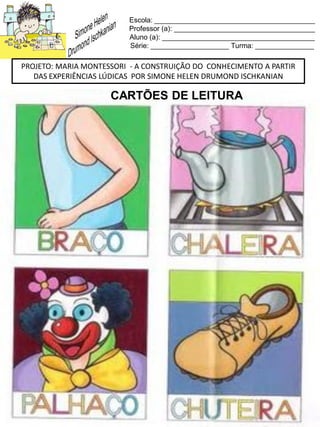 Escola: _________________________________________
Professor (a): ____________________________________
Aluno (a): _______________________________________
Série: ____________________ Turma: _______________
PROJETO: MARIA MONTESSORI - A CONSTRUIÇÃO DO CONHECIMENTO A PARTIR
DAS EXPERIÊNCIAS LÚDICAS POR SIMONE HELEN DRUMOND ISCHKANIAN
CARTÕES DE LEITURA
 