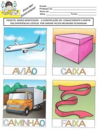 Escola: _________________________________________
Professor (a): ____________________________________
Aluno (a): _______________________________________
Série: ____________________ Turma: _______________
PROJETO: MARIA MONTESSORI - A CONSTRUIÇÃO DO CONHECIMENTO A PARTIR
DAS EXPERIÊNCIAS LÚDICAS POR SIMONE HELEN DRUMOND ISCHKANIAN
 