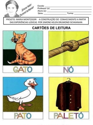 Escola: _________________________________________
Professor (a): ____________________________________
Aluno (a): _______________________________________
Série: ____________________ Turma: _______________
PROJETO: MARIA MONTESSORI - A CONSTRUIÇÃO DO CONHECIMENTO A PARTIR
DAS EXPERIÊNCIAS LÚDICAS POR SIMONE HELEN DRUMOND ISCHKANIAN
CARTÕES DE LEITURA
 