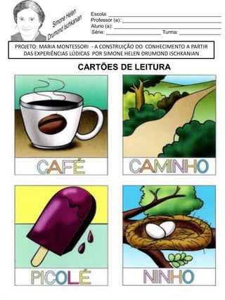 Escola: _________________________________________
Professor (a): ____________________________________
Aluno (a): _______________________________________
Série: ____________________ Turma: _______________
PROJETO: MARIA MONTESSORI - A CONSTRUIÇÃO DO CONHECIMENTO A PARTIR
DAS EXPERIÊNCIAS LÚDICAS POR SIMONE HELEN DRUMOND ISCHKANIAN
CARTÕES DE LEITURA
 