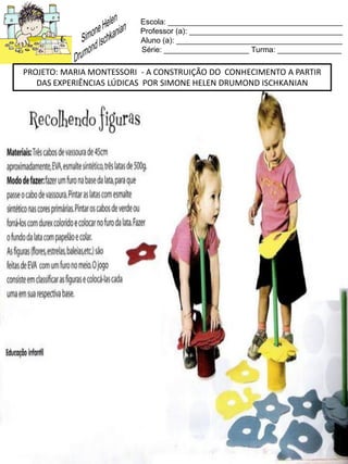 Escola: _________________________________________
Professor (a): ____________________________________
Aluno (a): _______________________________________
Série: ____________________ Turma: _______________
PROJETO: MARIA MONTESSORI - A CONSTRUIÇÃO DO CONHECIMENTO A PARTIR
DAS EXPERIÊNCIAS LÚDICAS POR SIMONE HELEN DRUMOND ISCHKANIAN
 