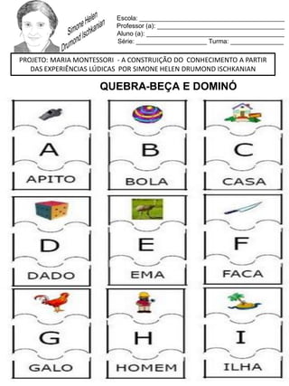 Escola: _________________________________________
Professor (a): ____________________________________
Aluno (a): _______________________________________
Série: ____________________ Turma: _______________
PROJETO: MARIA MONTESSORI - A CONSTRUIÇÃO DO CONHECIMENTO A PARTIR
DAS EXPERIÊNCIAS LÚDICAS POR SIMONE HELEN DRUMOND ISCHKANIAN
QUEBRA-BEÇA E DOMINÓ
 