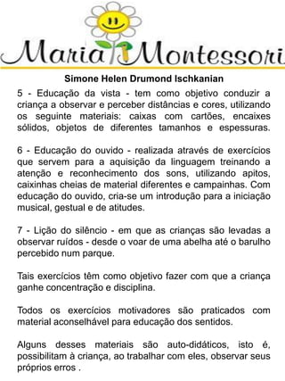 Simone Helen Drumond Ischkanian
5 - Educação da vista - tem como objetivo conduzir a
criança a observar e perceber distâncias e cores, utilizando
os seguinte materiais: caixas com cartões, encaixes
sólidos, objetos de diferentes tamanhos e espessuras.
6 - Educação do ouvido - realizada através de exercícios
que servem para a aquisição da linguagem treinando a
atenção e reconhecimento dos sons, utilizando apitos,
caixinhas cheias de material diferentes e campainhas. Com
educação do ouvido, cria-se um introdução para a iniciação
musical, gestual e de atitudes.
7 - Lição do silêncio - em que as crianças são levadas a
observar ruídos - desde o voar de uma abelha até o barulho
percebido num parque.
Tais exercícios têm como objetivo fazer com que a criança
ganhe concentração e disciplina.
Todos os exercícios motivadores são praticados com
material aconselhável para educação dos sentidos.
Alguns desses materiais são auto-didáticos, isto é,
possibilitam à criança, ao trabalhar com eles, observar seus
próprios erros .
 
