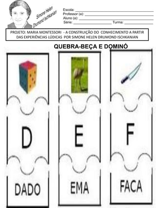 Escola: _________________________________________
Professor (a): ____________________________________
Aluno (a): _______________________________________
Série: ____________________ Turma: _______________
PROJETO: MARIA MONTESSORI - A CONSTRUIÇÃO DO CONHECIMENTO A PARTIR
DAS EXPERIÊNCIAS LÚDICAS POR SIMONE HELEN DRUMOND ISCHKANIAN
QUEBRA-BEÇA E DOMINÓ
 