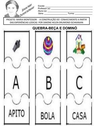 Escola: _________________________________________
Professor (a): ____________________________________
Aluno (a): _______________________________________
Série: ____________________ Turma: _______________
PROJETO: MARIA MONTESSORI - A CONSTRUIÇÃO DO CONHECIMENTO A PARTIR
DAS EXPERIÊNCIAS LÚDICAS POR SIMONE HELEN DRUMOND ISCHKANIAN
QUEBRA-BEÇA E DOMINÓ
 