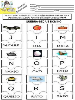 Escola: _________________________________________
Professor (a): ____________________________________
Aluno (a): _______________________________________
Série: ____________________ Turma: _______________
PROJETO: MARIA MONTESSORI - A CONSTRUIÇÃO DO CONHECIMENTO A PARTIR
DAS EXPERIÊNCIAS LÚDICAS POR SIMONE HELEN DRUMOND ISCHKANIAN
QUEBRA-BEÇA E DOMINÓ
 