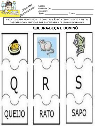 Escola: _________________________________________
Professor (a): ____________________________________
Aluno (a): _______________________________________
Série: ____________________ Turma: _______________
PROJETO: MARIA MONTESSORI - A CONSTRUIÇÃO DO CONHECIMENTO A PARTIR
DAS EXPERIÊNCIAS LÚDICAS POR SIMONE HELEN DRUMOND ISCHKANIAN
QUEBRA-BEÇA E DOMINÓ
 