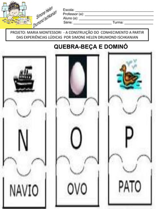 Escola: _________________________________________
Professor (a): ____________________________________
Aluno (a): _______________________________________
Série: ____________________ Turma: _______________
PROJETO: MARIA MONTESSORI - A CONSTRUIÇÃO DO CONHECIMENTO A PARTIR
DAS EXPERIÊNCIAS LÚDICAS POR SIMONE HELEN DRUMOND ISCHKANIAN
QUEBRA-BEÇA E DOMINÓ
 
