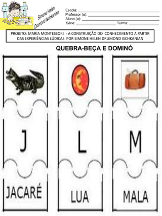 Escola: _________________________________________
Professor (a): ____________________________________
Aluno (a): _______________________________________
Série: ____________________ Turma: _______________
PROJETO: MARIA MONTESSORI - A CONSTRUIÇÃO DO CONHECIMENTO A PARTIR
DAS EXPERIÊNCIAS LÚDICAS POR SIMONE HELEN DRUMOND ISCHKANIAN
QUEBRA-BEÇA E DOMINÓ
 