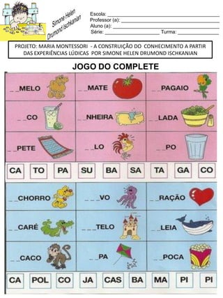 Escola: _________________________________________
Professor (a): ____________________________________
Aluno (a): _______________________________________
Série: ____________________ Turma: _______________
PROJETO: MARIA MONTESSORI - A CONSTRUIÇÃO DO CONHECIMENTO A PARTIR
DAS EXPERIÊNCIAS LÚDICAS POR SIMONE HELEN DRUMOND ISCHKANIAN
JOGO DO COMPLETE
 