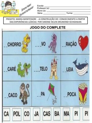 Escola: _________________________________________
Professor (a): ____________________________________
Aluno (a): _______________________________________
Série: ____________________ Turma: _______________
PROJETO: MARIA MONTESSORI - A CONSTRUIÇÃO DO CONHECIMENTO A PARTIR
DAS EXPERIÊNCIAS LÚDICAS POR SIMONE HELEN DRUMOND ISCHKANIAN
JOGO DO COMPLETE
 