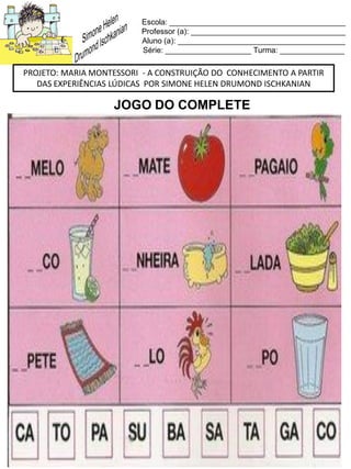 Escola: _________________________________________
Professor (a): ____________________________________
Aluno (a): _______________________________________
Série: ____________________ Turma: _______________
PROJETO: MARIA MONTESSORI - A CONSTRUIÇÃO DO CONHECIMENTO A PARTIR
DAS EXPERIÊNCIAS LÚDICAS POR SIMONE HELEN DRUMOND ISCHKANIAN
JOGO DO COMPLETE
 