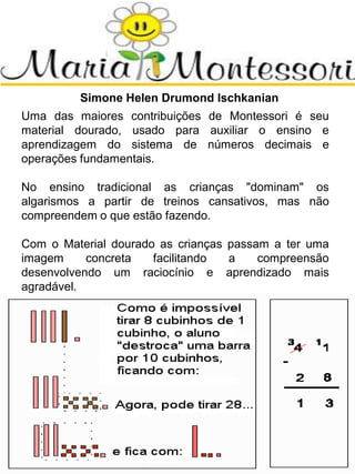 Simone Helen Drumond Ischkanian
Uma das maiores contribuições de Montessori é seu
material dourado, usado para auxiliar o ensino e
aprendizagem do sistema de números decimais e
operações fundamentais.
No ensino tradicional as crianças "dominam" os
algarismos a partir de treinos cansativos, mas não
compreendem o que estão fazendo.
Com o Material dourado as crianças passam a ter uma
imagem concreta facilitando a compreensão
desenvolvendo um raciocínio e aprendizado mais
agradável.
 