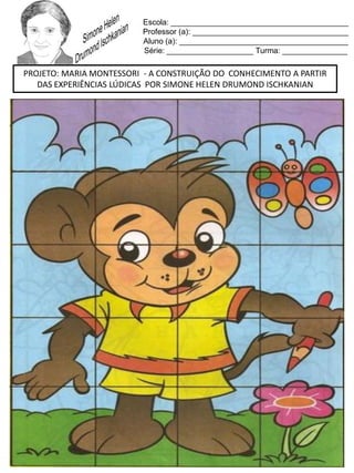 Escola: _________________________________________
Professor (a): ____________________________________
Aluno (a): _______________________________________
Série: ____________________ Turma: _______________
PROJETO: MARIA MONTESSORI - A CONSTRUIÇÃO DO CONHECIMENTO A PARTIR
DAS EXPERIÊNCIAS LÚDICAS POR SIMONE HELEN DRUMOND ISCHKANIAN
 