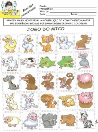 Escola: _________________________________________
Professor (a): ____________________________________
Aluno (a): _______________________________________
Série: ____________________ Turma: _______________
PROJETO: MARIA MONTESSORI - A CONSTRUIÇÃO DO CONHECIMENTO A PARTIR
DAS EXPERIÊNCIAS LÚDICAS POR SIMONE HELEN DRUMOND ISCHKANIAN
 